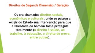 Direitos de Segunda Dimensão / Geração
Os ora chamados direitos sociais,
econômicos e culturais, onde se passou a
exigir do Estado sua intervenção para que
a liberdade do homem fosse protegida
totalmente (o direito à saúde, ao
trabalho, à educação, o direito de greve,
entre outros).
 