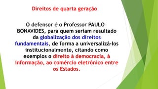 Direitos de quarta geração
O defensor é o Professor PAULO
BONAVIDES, para quem seriam resultado
da globalização dos direitos
fundamentais, de forma a universalizá-los
institucionalmente, citando como
exemplos o direito à democracia, à
informação, ao comércio eletrônico entre
os Estados.
 