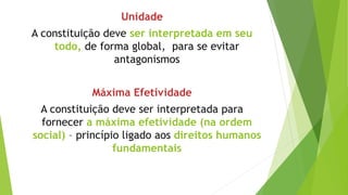 Unidade
A constituição deve ser interpretada em seu
todo, de forma global, para se evitar
antagonismos
Máxima Efetividade
A constituição deve ser interpretada para
fornecer a máxima efetividade (na ordem
social) – princípio ligado aos direitos humanos
fundamentais
 