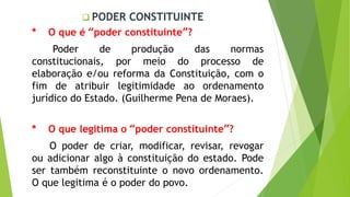  PODER CONSTITUINTE
* O que é “poder constituinte”?
Poder de produção das normas
constitucionais, por meio do processo de
elaboração e/ou reforma da Constituição, com o
fim de atribuir legitimidade ao ordenamento
jurídico do Estado. (Guilherme Pena de Moraes).
* O que legitima o “poder constituinte”?
O poder de criar, modificar, revisar, revogar
ou adicionar algo à constituição do estado. Pode
ser também reconstituinte o novo ordenamento.
O que legitima é o poder do povo.
 