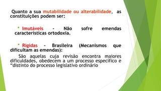 Quanto a sua mutabilidade ou alterabilidade, as
constituições podem ser:
* Imutáveis – Não sofre emendas
características ortodoxia.
* Rígidas – Brasileira (Mecanismos que
dificultam as emendas):
São aquelas cuja revisão encontra maiores
dificuldades, obedecem a um processo específico e
“distinto do processo legislativo ordinário
 