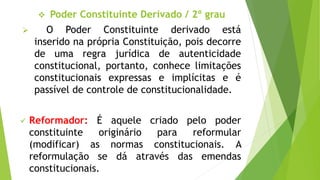  Poder Constituinte Derivado / 2º grau
 O Poder Constituinte derivado está
inserido na própria Constituição, pois decorre
de uma regra jurídica de autenticidade
constitucional, portanto, conhece limitações
constitucionais expressas e implícitas e é
passível de controle de constitucionalidade.
 Reformador: É aquele criado pelo poder
constituinte originário para reformular
(modificar) as normas constitucionais. A
reformulação se dá através das emendas
constitucionais.
 