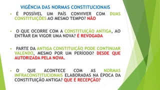 VIGÊNCIA DAS NORMAS CONSTITUCIONAIS
 É POSSÍVEL UM PAÍS CONVIVER COM DUAS
CONSTITUIÇÕES AO MESMO TEMPO? NÃO
 O QUE OCORRE COM A CONSTITUIÇÃO ANTIGA, AO
ENTRAR EM VIGOR UMA NOVA? É REVOGADA
 PARTE DA ANTIGA CONSTITUIÇÃO PODE CONTINUAR
VALENDO, MESMO POR UM PERÍODO? DESDE QUE
AUTORIZADA PELA NOVA.
 O QUE ACONTECE COM AS NORMAS
INFRACONSTITUCIONAIS ELABORADAS NA ÉPOCA DA
CONSTITUIÇÃO ANTIGA? QUE É RECEPÇÃO?
 