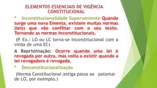 ELEMENTOS ESSENCIAIS DE VIGÊNCIA
CONSTITUCIONAL
* Inconstitucionalidade Superveniente Quando
surge uma nova Ementa, existem muitas normas
(leis) que vão conflitar com o seu texto.
Tornando as normas inconstitucionais.
(P. Ex.: LO ou LC torna-se inconstitucional com a
vinda de uma EC)
A Repristinação: Ocorre quando uma lei é
revogada por outra, mas volta a existir quando a
lei revogadora é revogada.
* Desconstitucionalização
(Norma Constitucional antiga passa ao patamar
de LO, por exemplo.)
 