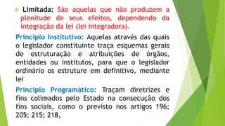  Limitada: São aquelas que não produzem a
plenitude de seus efeitos, dependendo da
integração da lei (lei integradora).
Princípio Institutivo: Aquelas através das quais
o legislador constituinte traça esquemas gerais
de estruturação e atribuições de órgãos,
entidades ou institutos, para que o legislador
ordinário os estruture em definitivo, mediante
lei
Princípio Programático: Traçam diretrizes e
fins colimados pelo Estado na consecução dos
fins sociais, como o previsto nos artigos 196;
205; 215; 218,
 