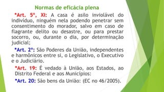 Normas de eficácia plena
*Art. 5º, XI: A casa é asilo inviolável do
indivíduo, ninguém nela podendo penetrar sem
consentimento do morador, salvo em caso de
flagrante delito ou desastre, ou para prestar
socorro, ou, durante o dia, por determinação
judicial;
*Art. 2º: São Poderes da União, independentes
e harmônicos entre si, o Legislativo, o Executivo
e o Judiciário.
*Art. 19: É vedado à União, aos Estados, ao
Distrito Federal e aos Municípios:
*Art. 20: São bens da União: (EC no 46/2005).
 