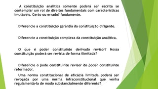 A constituição analítica somente poderá ser escrita se
contemplar um rol de direitos fundamentais com características
imutáveis. Certo ou errado? fundamente.
Diferencie a constituição garantia da constituição dirigente.
Diferencie a constituição complexa da constituição analítica.
O que é poder constituinte derivado revisor? Nossa
constituição poderá ser revista de forma ilimitada?
Diferencie o pode constituinte revisor do poder constituinte
reformador.
Uma norma constitucional de eficácia limitada poderá ser
revogada por uma norma infraconstitucional que venha
regulamentá-la de modo substancialmente diferente?
 