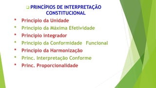  PRINCÍPIOS DE INTERPRETAÇÃO
CONSTITUCIONAL
* Princípio da Unidade
* Princípio da Máxima Efetividade
* Princípio integrador
* Princípio da Conformidade Funcional
* Princípio da Harmonização
* Princ. Interpretação Conforme
* Princ. Proporcionalidade
 