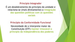 Princípio Integrador
É um desdobramento do princípio da unidade e
relaciona-se (mais diretamente) a integração
das questões políticas com as questões
sociais
Princípio da Conformidade Funcional
Necessidade de o interprete maior da
Constituição (STF) manter intocável o
princípio da independência dos poderes
 