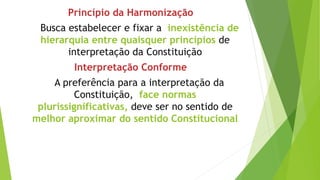 Princípio da Harmonização
Busca estabelecer e fixar a inexistência de
hierarquia entre quaisquer princípios de
interpretação da Constituição
Interpretação Conforme
A preferência para a interpretação da
Constituição, face normas
plurissignificativas, deve ser no sentido de
melhor aproximar do sentido Constitucional
 