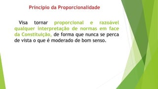 Princípio da Proporcionalidade
Visa tornar proporcional e razoável
qualquer interpretação de normas em face
da Constituição, de forma que nunca se perca
de vista o que é moderado de bom senso.
 