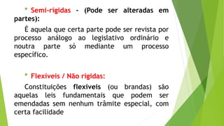 * Semi-rígidas – (Pode ser alteradas em
partes):
É aquela que certa parte pode ser revista por
processo análogo ao legislativo ordinário e
noutra parte só mediante um processo
específico.
* Flexíveis / Não rígidas:
Constituições flexíveis (ou brandas) são
aquelas leis fundamentais que podem ser
emendadas sem nenhum trâmite especial, com
certa facilidade
 