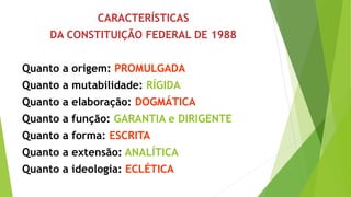 CARACTERÍSTICAS
DA CONSTITUIÇÃO FEDERAL DE 1988
Quanto a origem: PROMULGADA
Quanto a mutabilidade: RÍGIDA
Quanto a elaboração: DOGMÁTICA
Quanto a função: GARANTIA e DIRIGENTE
Quanto a forma: ESCRITA
Quanto a extensão: ANALÍTICA
Quanto a ideologia: ECLÉTICA
 