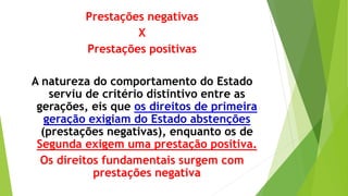 Prestações negativas
X
Prestações positivas
A natureza do comportamento do Estado
serviu de critério distintivo entre as
gerações, eis que os direitos de primeira
geração exigiam do Estado abstenções
(prestações negativas), enquanto os de
Segunda exigem uma prestação positiva.
Os direitos fundamentais surgem com
prestações negativa
 