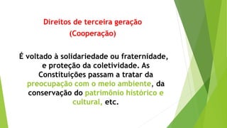 Direitos de terceira geração
(Cooperação)
É voltado à solidariedade ou fraternidade,
e proteção da coletividade. As
Constituições passam a tratar da
preocupação com o meio ambiente, da
conservação do patrimônio histórico e
cultural, etc.
 