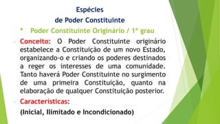 Espécies
de Poder Constituinte
* Poder Constituinte Originário / 1º grau
- Conceito: O Poder Constituinte originário
estabelece a Constituição de um novo Estado,
organizando-o e criando os poderes destinados
a reger os interesses de uma comunidade.
Tanto haverá Poder Constituinte no surgimento
de uma primeira Constituição, quanto na
elaboração de qualquer Constituição posterior.
- Características:
(Inicial, Ilimitado e Incondicionado)
 