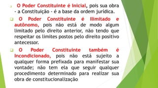  O Poder Constituinte é Inicial, pois sua obra
- a Constituição - é a base da ordem jurídica.
 O Poder Constituinte é Ilimitado e
autônomo, pois não está de modo algum
limitado pelo direito anterior, não tendo que
respeitar os limites postos pelo direito positivo
antecessor.
 O Poder Constituinte também é
Incondicionado, pois não está sujeito a
qualquer forma prefixada para manifestar sua
vontade; não tem ela que seguir qualquer
procedimento determinado para realizar sua
obra de constitucionalização
 
