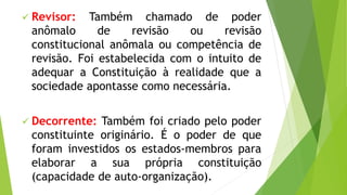  Revisor: Também chamado de poder
anômalo de revisão ou revisão
constitucional anômala ou competência de
revisão. Foi estabelecida com o intuito de
adequar a Constituição à realidade que a
sociedade apontasse como necessária.
 Decorrente: Também foi criado pelo poder
constituinte originário. É o poder de que
foram investidos os estados-membros para
elaborar a sua própria constituição
(capacidade de auto-organização).
 