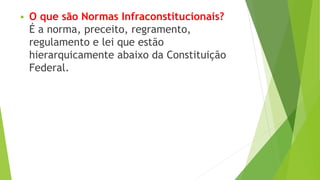  O que são Normas Infraconstitucionais?
É a norma, preceito, regramento,
regulamento e lei que estão
hierarquicamente abaixo da Constituição
Federal.
 