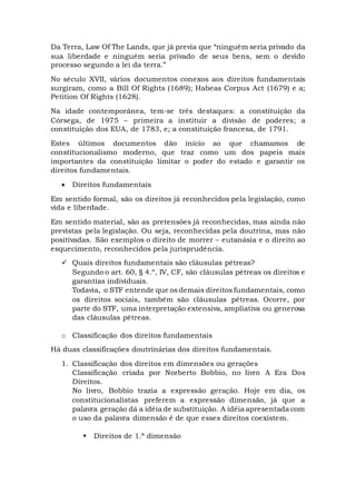 Da Terra, Law Of The Lands, que já previa que “ninguém seria privado da
sua liberdade e ninguém seria privado de seus bens, sem o devido
processo segundo a lei da terra.”
No século XVII, vários documentos conexos aos direitos fundamentais
surgiram, como a Bill Of Rights (1689); Habeas Corpus Act (1679) e a;
Petition Of Rights (1628).
Na idade contemporânea, tem-se três destaques: a constituição da
Córsega, de 1975 – primeira a instituir a divisão de poderes; a
constituição dos EUA, de 1783, e; a constituição francesa, de 1791.
Estes últimos documentos dão início ao que chamamos de
constitucionalismo moderno, que traz como um dos papeis mais
importantes da constituição limitar o poder do estado e garantir os
direitos fundamentais.
 Direitos fundamentais
Em sentido formal, são os direitos já reconhecidos pela legislação, como
vida e liberdade.
Em sentido material, são as pretensões já reconhecidas, mas ainda não
previstas pela legislação. Ou seja, reconhecidas pela doutrina, mas não
positivadas. São exemplos o direito de morrer – eutanásia e o direito ao
esquecimento, reconhecidos pela jurisprudência.
 Quais direitos fundamentais são cláusulas pétreas?
Segundo o art. 60, § 4.º, IV, CF, são cláusulas pétreas os direitos e
garantias individuais.
Todavia, o STF entende que os demais direitos fundamentais, como
os direitos sociais, também são cláusulas pétreas. Ocorre, por
parte do STF, uma interpretação extensiva, ampliativa ou generosa
das cláusulas pétreas.
o Classificação dos direitos fundamentais
Há duas classificações doutrinárias dos direitos fundamentais.
1. Classificação dos direitos em dimensões ou gerações
Classificação criada por Norberto Bobbio, no livro A Era Dos
Direitos.
No livro, Bobbio trazia a expressão geração. Hoje em dia, os
constitucionalistas preferem a expressão dimensão, já que a
palavra geração dá a idéia de substituição. A idéia apresentada com
o uso da palavra dimensão é de que esses direitos coexistem.
 Direitos de 1.ª dimensão
 
