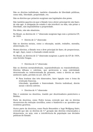São os direitos individuais, também chamados de liberdade públicas,
como vida, liberdade, propriedade, etc.
São os direitos que primeiro surgiram nas legislações dos povos.
São também aqueles em que o Estado tem o dever principal de não fazer,
de não agir. A obrigação do estado é não interferir na vida, não privar a
liberdade, não impossibilitar a propriedade.
Por óbvio, não são absolutos.
No Brasil, os direitos de 1.ª dimensão surgiram logo com a primeira CF,
de 1824.
 Direito de 2.ª dimensão
São os direitos sociais, como a educação, saúde, trabalho, moradia,
alimentação, etc.
Nestes direitos, o Estado tem o deve principal de fazer, de proporcionar,
de agir. Aqui, nasce o chamado estado social.
No Brasil, os direitos de 2.ª dimensão surgiram a partir da CF de 1934,
com Getúlio Vargas.
 Direitos de 3.ª dimensão
São os direitos metaindividuais, supraindividuais ou transindividuais.
Direitos difusos e coletivos, que pertencem a uma coletividade
determinada ou indeterminada de pessoais, como o direito ao meio
ambiente sadio, previsto no art. 225, CF.
 Para lembrar das três dimensões, fazer ligação com o lema da
revolução francesa.
Liberdade, igualdade e fraternidade. Direito individual, direito
social e direito coletivo.
 Direitos de 4.ª dimensão
Não é unânime na doutrina, trazido por doutrinadores posteriores a
Bobbio.
Parte da doutrina, como Pedro Lenza, entende que são os direitos
decorrentes da evolução científica, como o biodireito e as questões que
envolvem genética.
Outra parte da doutrina, como Paulo Bonavides e Ingo Wolfgang Salet,
entende que são os direitos de 4.ª geração são direitos relacionados a
democracia, ou seja, com a interferência da população nas decisões
políticas do Estado.
 