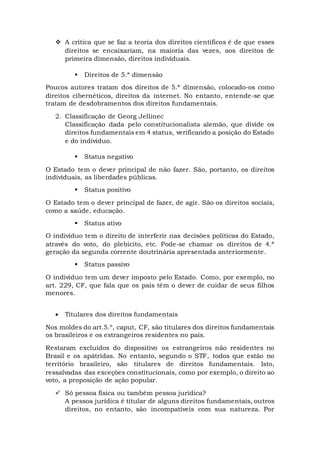  A crítica que se faz a teoria dos direitos científicos é de que esses
direitos se encaixariam, na maioria das vezes, aos direitos de
primeira dimensão, direitos individuais.
 Direitos de 5.ª dimensão
Poucos autores tratam dos direitos de 5.ª dimensão, colocado-os como
direitos cibernéticos, direitos da internet. No entanto, entende-se que
tratam de desdobramentos dos direitos fundamentais.
2. Classificação de Georg Jellinec
Classificação dada pelo constitucionalista alemão, que divide os
direitos fundamentais em 4 status, verificando a posição do Estado
e do indivíduo.
 Status negativo
O Estado tem o dever principal de não fazer. São, portanto, os direitos
individuais, as liberdades públicas.
 Status positivo
O Estado tem o dever principal de fazer, de agir. São os direitos sociais,
como a saúde, educação.
 Status ativo
O indivíduo tem o direito de interferir nas decisões políticas do Estado,
através do voto, do plebicito, etc. Pode-se chamar os direitos de 4.ª
geração da segunda corrente doutrinária apresentada anteriormente.
 Status passivo
O indivíduo tem um dever imposto pelo Estado. Como, por exemplo, no
art. 229, CF, que fala que os pais têm o dever de cuidar de seus filhos
menores.
 Titulares dos direitos fundamentais
Nos moldes do art.5.º, caput, CF, são titulares dos direitos fundamentais
os brasileiros e os estrangeiros residentes no país.
Restaram excluídos do dispositivo os estrangeiros não residentes no
Brasil e os apátridas. No entanto, segundo o STF, todos que estão no
território brasileiro, são titulares de direitos fundamentais. Isto,
ressalvadas das exceções constitucionais, como por exemplo, o direito ao
voto, a proposição de ação popular.
 Só pessoa física ou também pessoa jurídica?
A pessoa jurídica é titular de alguns direitos fundamentais, outros
direitos, no entanto, são incompatíveis com sua natureza. Por
 