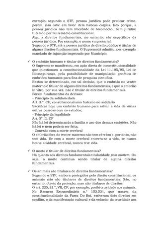 exemplo, segundo o STF, pessoa jurídica pode praticar crime,
porém, não cabe em favor dela habeas corpus. Isto porque, a
pessoa jurídica não tem liberdade de locomoção, bem jurídico
tutelado por tal remédio constitucional.
Alguns direitos fundamentais, no entanto, são específicos da
pessoa jurídica. Por exemplo, o nome empresarial.
Segundo o STF, até a pessoa jurídica de direito público é titular de
alguns direitos fundamentais. O Supremo já admitiu, por exemplo,
mandado de injunção impetrado por Município.
 O embrião humano é titular de direitos fundamentais?
O Supremo se manifestou, em ação direta de inconstitucionalidade
que questionava a constitucionalidade da Lei 11.105/05, Lei de
Biossegurança, pela possibilidade de manipulação genética de
embriões humanos para fins de pesquisa científica.
Restou-se determinado, em tal decisão, que o embrião no ventre
materno é titular de alguns direitos fundamentais, e que o embrião
in vitro, por sua vez, não é titular de direitos fundamentais.
Foram fundamentos da decisão:
- Princípio da solidariedade
Art. 3.º, CF, constitucionalismo fraterno ou solidário
Sacrificar hoje um embrião humano para salvar a vida de várias
outras pessoas com os estudos;
- Princípio da legalidade
Art. 5º, II, CF
Não há lei determinando a família o uso dos demais embriões. Não
há lei e nem poderá ser feita;
- Conexão com a morte cerebral
O embrião fora do ventre materno não tem cérebro e, portanto, não
tem vida. Se com a morte cerebral encerra-se a vida, se nunca
houve atividade cerebral, nunca teve vida.
 O morto é titular de direitos fundamentais?
Há quanto aos direitos fundamentais titularidade post mortem. Ou
seja, o morto continua sendo titular de alguns direitos
fundamentais.
 Os animais são titulares de direitos fundamentais?
Segundo o STF, embora protegidos pelo direito constitucional, os
animais não são titulares de direitos fundamentais. São, no
entanto, objeto da proteção, mas não titulares de direitos.
O art. 225, §1.º, VII, CF, por exemplo, proibi crueldade aos animais.
No Recurso Extraordinário n.º 153.531, que tratava da
constitucionalidade da Farra Do Boi, estiveram dois direitos em
conflito, o da manifestação cultural e da vedação da crueldade aos
 