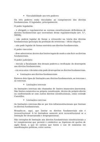  Vinculabilidade aos três poderes
Os três poderes estão vinculados ao cumprimento dos direitos
fundamentais. O legislador, principalmente.
O poder legislativo:
- é obrigado a regulamentar as normas constitucionais definidoras de
direitos fundamentais que necessitam dessa regulamentação (art. 5.º,
XXXII);
- não poderá legislar de forma a retroceder na tutela dos direitos
fundamentais (princípio da proibição do retrocesso – efeito cliquet);
- não pode legislar de forma contrária aos direitos fundamentais.
O poder executivo:
- deve administrar dentro dos limites legais de modo a não ferir os direitos
fundamentais.
O poder judiciário:
- vincula a fiscalização dos demais poderes a verificação do desrespeito
aos direitos fundamentais;
- em seus atos e decisões não pode desrespeitar os direitos fundamentais.
 Limitações aos direitos fundamentais
Existem dois tipos de limitações aos direitos fundamentais, as internas e
as externas.
 Limitações internas
As limitações internas são chamadas de limites imanentes (inerentes).
São limites existentes na própria constituição, dentro do próprio direito
ou confrontando-se com outros direitos constitucionais, como entende
Canotilho.
 Limitações externas
As limitações externas dão-se por leis infraconstitucionais que limitam
os direitos fundamentais.
Ressalta-se, aqui, que limitar os direitos fundamentais não é
inconstitucional. A lei limitadora somente será inconstitucional se a
limitação for desarrazoada e desproporcional.
São exemplos de limitação aos direitos fundamentais constitucionais a
lei complementar que permite e estabelece as hipóteses de quebra de
sigilo fiscal, a que lei carioca que limita o uso de máscaras em
manifestações públicas, entre outras.
 