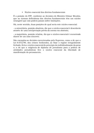  Núcleo essencial dos direitos fundamentais
É a posição do STF, conforme as decisões do Ministro Gilmar Mendes,
que as normas definidoras dos direitos fundamentais têm um núcleo
intangível que não poderá jamais sofrer limitações.
Há, neste sentido, duas posições de qual seria este núcleo essencial:
- a minoritária, posição absoluta, diz que o núcleo essencial é descoberto
através de uma interpretação prévia da norma em abstrato;
- a majoritária, posição relativa, diz que o núcleo essencial é encontrado
diante de um caso concreto.
São exemplos as decisões mencionadas pelo Supremo, como a de que a
Lei 8.072/90, dos crimes hediondos, ao fixar o regime integralmente
fechado, feriu o núcleo essencial do princípio da individualização da pena
e; a de que a exigência de diploma de jornalismo para a prática de
atividades jornalísticas fere o núcleo essencial da liberdade de
manifestação do pensamento.
 