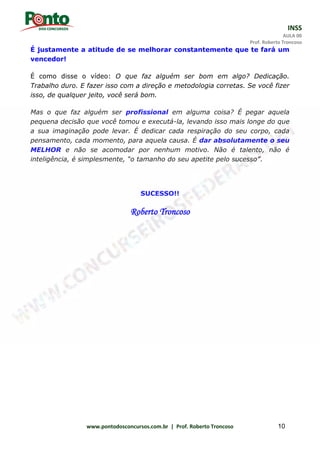INSS
AULA 00
Prof. Roberto Troncoso
www.pontodosconcursos.com.br | Prof. Roberto Troncoso 10
É justamente a atitude de se melhorar constantemente que te fará um
vencedor!
É como disse o vídeo: O que faz alguém ser bom em algo? Dedicação.
Trabalho duro. E fazer isso com a direção e metodologia corretas. Se você fizer
isso, de qualquer jeito, você será bom.
Mas o que faz alguém ser profissional em alguma coisa? É pegar aquela
pequena decisão que você tomou e executá-la, levando isso mais longe do que
a sua imaginação pode levar. É dedicar cada respiração do seu corpo, cada
pensamento, cada momento, para aquela causa. É dar absolutamente o seu
MELHOR e não se acomodar por nenhum motivo. Não é talento, não é
inteligência, é simplesmente, “o tamanho do seu apetite pelo sucesso”.
SUCESSO!!
Roberto Troncoso
 