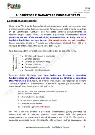 INSS
AULA 00
Prof. Roberto Troncoso
www.pontodosconcursos.com.br | Prof. Roberto Troncoso 12
I. DIREITOS E GARANTIAS FUNDAMENTAIS
1.CONSIDERAÇÕES GERAIS
Meus caros Técnicos do Seguro Social, primeiramente, vocês devem saber que
a grande maioria dos direitos e garantias fundamentais está prevista no artigo
5º da Constituição. Contudo, eles não estão contidos exclusivamente no
referido artigo. Dessa forma, os direitos e garantias fundamentais estão
previstos no art. 5o
da Constituição, esparramados ao longo da CF e
também implícitos em seu texto, não constituindo um rol taxativo.
Como exemplo, temos o Princípio da anterioridade eleitoral (art. 16) e o
Princípio da anterioridade tributária (art. 150, III, b).
Tais direitos podem ser didaticamente subdivididos da seguinte forma:
 Direitos individuais e coletivos;
 Direitos sociais;
 Direitos de nacionalidade;
 Direitos políticos;
 Partidos políticos; e
 Remédios constitucionais.
Deve-se, desde já, frisar que nem todos os direitos e garantias
fundamentais são cláusulas pétreas, apenas os direitos e garantias
INDIVIDUAIS o são.Assim, os direitos individuais são “espécie” do gênero
“direitos e garantias fundamentais” e somente aqueles (os individuais) são
cláusulas pétreas. Confira o art. 60, §4o
da CF:
Art. 60, § 4º - Não será objeto de deliberação a proposta de
emenda tendente a abolir:
I - a forma federativa de Estado;
II - o voto direto, secreto, universal e periódico;
III - a separação dos Poderes;
IV - os direitos e garantias individuais.
Por fim, o rol dos direitos e garantias fundamentais (DGF) previstos na
Constituição não é taxativo, podendo haver outros DGF não previstos
expressamente no texto constitucional. Observe o art. 5º § 2º: “Os direitos e
garantias expressos nesta Constituição não excluem outros decorrentes do
DireitoseGarantias
Fundamentais
 
