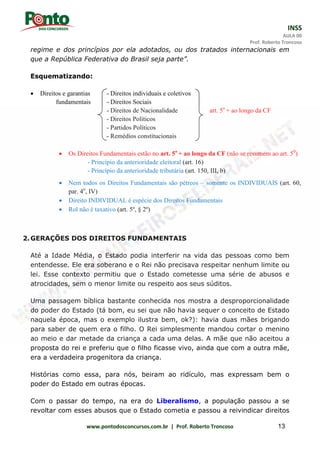 INSS
AULA 00
Prof. Roberto Troncoso
www.pontodosconcursos.com.br | Prof. Roberto Troncoso 13
regime e dos princípios por ela adotados, ou dos tratados internacionais em
que a República Federativa do Brasil seja parte”.
Esquematizando:
 Direitos e garantias - Direitos individuais e coletivos
fundamentais - Direitos Sociais
- Direitos de Nacionalidade art. 5o
+ ao longo da CF
- Direitos Políticos
- Partidos Políticos
- Remédios constitucionais
 Os Direitos Fundamentais estão no art. 5o
+ ao longo da CF (não se resumem ao art. 50
)
- Princípio da anterioridade eleitoral (art. 16)
- Princípio da anterioridade tributária (art. 150, III, b)
 Nem todos os Direitos Fundamentais são pétreos – somente os INDIVIDUAIS (art. 60,
par. 4o
, IV)
 Direito INDIVIDUAL é espécie dos Direitos Fundamentais
 Rol não é taxativo (art. 5º, § 2º)
2.GERAÇÕES DOS DIREITOS FUNDAMENTAIS
Até a Idade Média, o Estado podia interferir na vida das pessoas como bem
entendesse. Ele era soberano e o Rei não precisava respeitar nenhum limite ou
lei. Esse contexto permitiu que o Estado cometesse uma série de abusos e
atrocidades, sem o menor limite ou respeito aos seus súditos.
Uma passagem bíblica bastante conhecida nos mostra a desproporcionalidade
do poder do Estado (tá bom, eu sei que não havia sequer o conceito de Estado
naquela época, mas o exemplo ilustra bem, ok?): havia duas mães brigando
para saber de quem era o filho. O Rei simplesmente mandou cortar o menino
ao meio e dar metade da criança a cada uma delas. A mãe que não aceitou a
proposta do rei e preferiu que o filho ficasse vivo, ainda que com a outra mãe,
era a verdadeira progenitora da criança.
Histórias como essa, para nós, beiram ao ridículo, mas expressam bem o
poder do Estado em outras épocas.
Com o passar do tempo, na era do Liberalismo, a população passou a se
revoltar com esses abusos que o Estado cometia e passou a reivindicar direitos
 