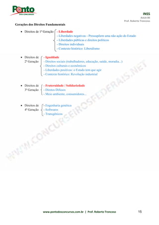 INSS
AULA 00
Prof. Roberto Troncoso
www.pontodosconcursos.com.br | Prof. Roberto Troncoso 15
Gerações dos Direitos Fundamentais
 Direitos de 1ª Geração - Liberdade
- Liberdades negativas - Pressupõem uma não ação do Estado
- Liberdades públicas e direitos políticos
- Direitos individuais
- Contexto histórico: Liberalismo
 Direitos de - Igualdade
2ª Geração - Direitos sociais (trabalhadores, educação, saúde, moradia...)
- Direitos culturais e econômicos
- Liberdades positivas: o Estado tem que agir
- Contexto histórico: Revolução industrial
 Direitos de - Fraternidade / Solidariedade
3ª Geração - Diretos Difusos
- Meio ambiente, consumidores...
 Direitos de - Engenharia genética
4ª Geração - Softwares
- Transgênicos
 
