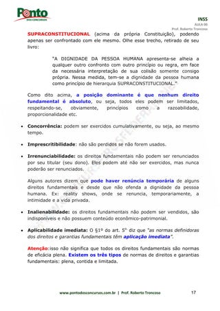 INSS
AULA 00
Prof. Roberto Troncoso
www.pontodosconcursos.com.br | Prof. Roberto Troncoso 17
SUPRACONSTITUCIONAL (acima da própria Constituição), podendo
apenas ser confrontado com ele mesmo. Olhe esse trecho, retirado de seu
livro:
“A DIGNIDADE DA PESSOA HUMANA apresenta-se alheia a
qualquer outro confronto com outro princípio ou regra, em face
da necessária interpretação de sua colisão somente consigo
própria. Nessa medida, tem-se a dignidade da pessoa humana
como princípio de hierarquia SUPRACONSTITUCIONAL.”
Como dito acima, a posição dominante é que nenhum direito
fundamental é absoluto, ou seja, todos eles podem ser limitados,
respeitando-se, obviamente, princípios como a razoabilidade,
proporcionalidade etc.
 Concorrência: podem ser exercidos cumulativamente, ou seja, ao mesmo
tempo.
 Imprescritibilidade: não são perdidos se não forem usados.
 Irrenunciabilidade: os direitos fundamentais não podem ser renunciados
por seu titular (seu dono). Eles podem até não ser exercidos, mas nunca
poderão ser renunciados.
Alguns autores dizem que pode haver renúncia temporária de alguns
direitos fundamentais e desde que não ofenda a dignidade da pessoa
humana. Ex: reality shows, onde se renuncia, temporariamente, a
intimidade e a vida privada.
 Inalienabilidade: os direitos fundamentais não podem ser vendidos, são
indisponíveis e não possuem conteúdo econômico-patrimonial.
 Aplicabilidade imediata: O §1º do art. 5o.
diz que “as normas definidoras
dos direitos e garantias fundamentais têm aplicação imediata”.
Atenção:isso não significa que todos os direitos fundamentais são normas
de eficácia plena. Existem os três tipos de normas de direitos e garantias
fundamentais: plena, contida e limitada.
 