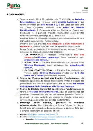 INSS
AULA 00
Prof. Roberto Troncoso
www.pontodosconcursos.com.br | Prof. Roberto Troncoso 19
4.OBSERVAÇÕES
a) Segundo o art. 5º, § 3º, incluído pela EC 45/2004, os Tratados
Internacionais que versarem sobre direitos humanos e que
forem aprovados por dois turnos e 3/5 dos votos por cada uma
das Casas Congresso Nacional terão força de Emenda
Constitucional. A Convenção sobre os Direitos da Pessoa com
Deficiência foi o primeiro Tratado Internacional sobre direitos
humanos aprovado com força de EC pelo Brasil.
Atenção! Estamos falando de Tratados Internacionais sobre direitos
HUMANOS (não é direitos fundamentais).
Observe que tais tratados não integram e nem modificam o
texto da CF, apenas possuem força de Emenda à Constituição.
Dessa forma, os tratados internacionais podem possuir 3 status
diferentes no ordenamento jurídico brasileiro:
 LEI ORDINÁRIA - Tratados Internacionais que não
versemsobreDireitos Humanose forem aprovados pelo
procedimento comum.
 SUPRALEGAL - Tratados Internacionais que versem sobre
Direitos Humanose forem aprovados por procedimento
comum.
 EMENDA CONSTITUCIONAL - Tratados Internacionais que
versem sobre Direitos Humanosaprovados por 3/5 dos
votos em 2 turnos(procedimento especial).
b) Teoria da Eficácia Vertical dos Direitos Fundamentais: diz
respeito à aplicabilidade desses direitos como limites à atuação dos
governantes em favor dos governados. Ela se refere aos limites
da interferência do Estado na vida dos particulares.
c) Teoria da Eficácia Horizontal dos Direitos Fundamentais: se
refere às relações entre particulares. Aqui, os destinatários dos
preceitos constitucionais são os particulares (pessoas físicas ou
jurídicas). Há uma evolução da posição do Estado, antes como
adversário, para guardião dos direitos fundamentais.
d) Diferença entre direitos, garantias e remédios
constitucionais: Meu caro aluno e futuro Técnico do Seguro
Social, essa diferenciação é bastante simples e pode ser feita com
a simples observação do esquema abaixo:
o Direitos: são os bens e vantagens prescritos na CF
o Garantias: são os instrumentos que asseguram o exercício dos direitos.
 Remédios: são uma espécie de garantia
 