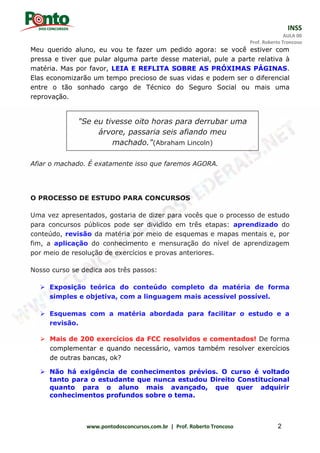 INSS
AULA 00
Prof. Roberto Troncoso
www.pontodosconcursos.com.br | Prof. Roberto Troncoso 2
Meu querido aluno, eu vou te fazer um pedido agora: se você estiver com
pressa e tiver que pular alguma parte desse material, pule a parte relativa à
matéria. Mas por favor, LEIA E REFLITA SOBRE AS PRÓXIMAS PÁGINAS.
Elas economizarão um tempo precioso de suas vidas e podem ser o diferencial
entre o tão sonhado cargo de Técnico do Seguro Social ou mais uma
reprovação.
Afiar o machado. É exatamente isso que faremos AGORA.
O PROCESSO DE ESTUDO PARA CONCURSOS
Uma vez apresentados, gostaria de dizer para vocês que o processo de estudo
para concursos públicos pode ser dividido em três etapas: aprendizado do
conteúdo, revisão da matéria por meio de esquemas e mapas mentais e, por
fim, a aplicação do conhecimento e mensuração do nível de aprendizagem
por meio de resolução de exercícios e provas anteriores.
Nosso curso se dedica aos três passos:
 Exposição teórica do conteúdo completo da matéria de forma
simples e objetiva, com a linguagem mais acessível possível.
 Esquemas com a matéria abordada para facilitar o estudo e a
revisão.
 Mais de 200 exercícios da FCC resolvidos e comentados! De forma
complementar e quando necessário, vamos também resolver exercícios
de outras bancas, ok?
 Não há exigência de conhecimentos prévios. O curso é voltado
tanto para o estudante que nunca estudou Direito Constitucional
quanto para o aluno mais avançado, que quer adquirir
conhecimentos profundos sobre o tema.
"Se eu tivesse oito horas para derrubar uma
árvore, passaria seis afiando meu
machado."(Abraham Lincoln)
 