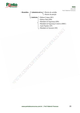 INSS
AULA 00
Prof. Roberto Troncoso
www.pontodosconcursos.com.br | Prof. Roberto Troncoso 20
• Remédios • Administrativos - Direito de certidão
- Direito de petição
• Judiciais - Habeas Corpus (HC)
- Habeas Data (HD)
- Mandado de Segurança (MS)
- Mandado de Segurança Coletivo (MSC)
- Ação Popular (AP)
- Mandado de Injunção (MI)
 