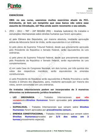 INSS
AULA 00
Prof. Roberto Troncoso
www.pontodosconcursos.com.br | Prof. Roberto Troncoso 21
EXERCÍCIOS
OBS: no seu curso, usaremos muitos exercícios atuais da FCC.
Entretanto, já tem um tempinho que essa banca não cobra esse
assunto da introdução, ok? Mas ainda assim recomento o seu estudo.
1. (FCC - 2011 - TRT - 24ª REGIÃO (MS) - Analista Judiciário) Os tratados e
convenções internacionais sobre direitos humanos que forem aprovados:
a) pela Câmara dos Deputados, por maioria absoluta, mediante aprovação
prévia da Advocacia Geral da União, serão equivalentes à Lei ordinária.
b) pelo pleno do Supremo Tribunal Federal, desde que previamente aprovada
pelo Presidente da República e Senado Federal, serão equivalentes às Leis
ordinárias.
c) pelo pleno do Supremo Tribunal Federal, desde que previamente aprovada
pelo Presidente da República e Senado Federal, serão equivalentes às Leis
complementares.
d) em cada Casa do Congresso Nacional, em dois turnos, por três quintos dos
votos dos respectivos membros, serão equivalentes às emendas
constitucionais.
e) pelo Presidente da República serão equivalentes à Medida Provisória e serão
levados à Câmara dos Deputados, para, mediante aprovação por maioria dos
votos, serem convertidas em Leis ordinárias.
Os tratados internacionais podem ser incorporados de 3 maneiras
diferentes no ordenamento jurídico brasileiro:
o LEI ORDINÁRIA - Tratados Internacionais que não
versemsobreDireitos Humanose forem aprovados pelo procedimento
comum.
o SUPRALEGAL - Tratados Internacionais que versem sobre Direitos
Humanose forem aprovados por procedimento comum.
o EMENDA CONSTITUCIONAL - Tratados Internacionais que versem sobre
Direitos Humanosaprovados por 3/5 dos votos em 2
turnos(procedimento especial).
 