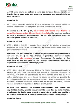 INSS
AULA 00
Prof. Roberto Troncoso
www.pontodosconcursos.com.br | Prof. Roberto Troncoso 22
A FCC gosta muito de cobrar o tema dos tratados internacionais no
Brasil. Vale a pena estarmos com este esquema bem consolidado na
hora da prova!
Gabarito: D.
2. (FCC - 2011 - DPE-RS - Defensor Público) As normas que consubstanciam os
direitos fundamentais são sempre de eficácia e aplicabilidade imediata.
Conforme o art. 5º, § 1º, as normas definidoras dos direitos e
garantias fundamentais têm aplicação imediata. No entanto, existem
direitos e garantias fundamentais com os três diferentes tipos de
eficácia: plena, contida e limitada.
Gabarito: Errado.
3. (FCC - 2010 - MPE-RN - Agente Administrativo) Os direitos e garantias
expressos na Constituição são taxativos, excluindo outros decorrentes dos
princípios constitucionais.
O rol dos DGF não é taxativo. A Constituição estabelece expressamente
em seu art. 5º § 2º “Os direitos e garantias expressos nesta
Constituição não excluem outros decorrentes do regime e dos
princípios por ela adotados, ou dos tratados internacionais em que a
República Federativa do Brasil seja parte”.
Gabarito: Errado.
4. (FCC - 2011 - DPE-RS - Defensor Público) No Direito Constitucional brasileiro
fala-se de uma certa relatividade dos direitos e garantias individuais e
coletivos, bem como da possibilidade de haver conflito entre dois ou mais
deles, oportunidade em que o intérprete deverá se utilizar do princípio da
concordância prática ou da harmonização para coordenar e combinar os bens
tutelados, evitando o sacrifício total de uns em relação aos outros, sempre
visando ao verdadeiro significado do texto constitucional.
O item está perfeito. Os direitos fundamentais não podem ser
suprimidos. Assim, quando houver conflito entre dois ou mais direitos,
o aplicador do direito deve encontrar uma interpretação que equilibre
os direitos em confronto, se utilizando do princípio da harmonização.
Gabarito: Certo.
 