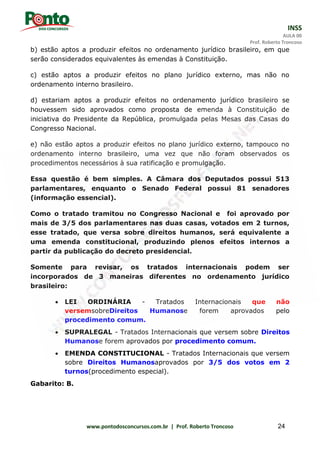 INSS
AULA 00
Prof. Roberto Troncoso
www.pontodosconcursos.com.br | Prof. Roberto Troncoso 24
b) estão aptos a produzir efeitos no ordenamento jurídico brasileiro, em que
serão considerados equivalentes às emendas à Constituição.
c) estão aptos a produzir efeitos no plano jurídico externo, mas não no
ordenamento interno brasileiro.
d) estariam aptos a produzir efeitos no ordenamento jurídico brasileiro se
houvessem sido aprovados como proposta de emenda à Constituição de
iniciativa do Presidente da República, promulgada pelas Mesas das Casas do
Congresso Nacional.
e) não estão aptos a produzir efeitos no plano jurídico externo, tampouco no
ordenamento interno brasileiro, uma vez que não foram observados os
procedimentos necessários à sua ratificação e promulgação.
Essa questão é bem simples. A Câmara dos Deputados possui 513
parlamentares, enquanto o Senado Federal possui 81 senadores
(informação essencial).
Como o tratado tramitou no Congresso Nacional e foi aprovado por
mais de 3/5 dos parlamentares nas duas casas, votados em 2 turnos,
esse tratado, que versa sobre direitos humanos, será equivalente a
uma emenda constitucional, produzindo plenos efeitos internos a
partir da publicação do decreto presidencial.
Somente para revisar, os tratados internacionais podem ser
incorporados de 3 maneiras diferentes no ordenamento jurídico
brasileiro:
 LEI ORDINÁRIA - Tratados Internacionais que não
versemsobreDireitos Humanose forem aprovados pelo
procedimento comum.
 SUPRALEGAL - Tratados Internacionais que versem sobre Direitos
Humanose forem aprovados por procedimento comum.
 EMENDA CONSTITUCIONAL - Tratados Internacionais que versem
sobre Direitos Humanosaprovados por 3/5 dos votos em 2
turnos(procedimento especial).
Gabarito: B.
 