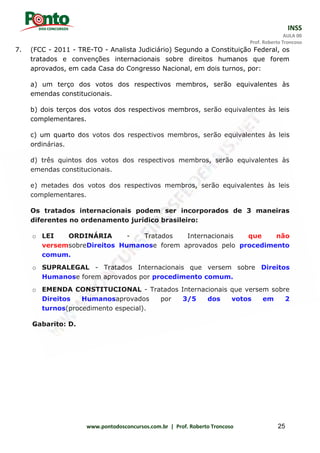 INSS
AULA 00
Prof. Roberto Troncoso
www.pontodosconcursos.com.br | Prof. Roberto Troncoso 25
7. (FCC - 2011 - TRE-TO - Analista Judiciário) Segundo a Constituição Federal, os
tratados e convenções internacionais sobre direitos humanos que forem
aprovados, em cada Casa do Congresso Nacional, em dois turnos, por:
a) um terço dos votos dos respectivos membros, serão equivalentes às
emendas constitucionais.
b) dois terços dos votos dos respectivos membros, serão equivalentes às leis
complementares.
c) um quarto dos votos dos respectivos membros, serão equivalentes às leis
ordinárias.
d) três quintos dos votos dos respectivos membros, serão equivalentes às
emendas constitucionais.
e) metades dos votos dos respectivos membros, serão equivalentes às leis
complementares.
Os tratados internacionais podem ser incorporados de 3 maneiras
diferentes no ordenamento jurídico brasileiro:
o LEI ORDINÁRIA - Tratados Internacionais que não
versemsobreDireitos Humanose forem aprovados pelo procedimento
comum.
o SUPRALEGAL - Tratados Internacionais que versem sobre Direitos
Humanose forem aprovados por procedimento comum.
o EMENDA CONSTITUCIONAL - Tratados Internacionais que versem sobre
Direitos Humanosaprovados por 3/5 dos votos em 2
turnos(procedimento especial).
Gabarito: D.
 