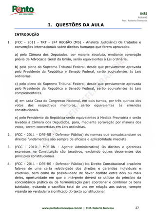 INSS
AULA 00
Prof. Roberto Troncoso
www.pontodosconcursos.com.br | Prof. Roberto Troncoso 27
I. QUESTÕES DA AULA
INTRODUÇÃO
1. (FCC - 2011 - TRT - 24ª REGIÃO (MS) - Analista Judiciário) Os tratados e
convenções internacionais sobre direitos humanos que forem aprovados:
a) pela Câmara dos Deputados, por maioria absoluta, mediante aprovação
prévia da Advocacia Geral da União, serão equivalentes à Lei ordinária.
b) pelo pleno do Supremo Tribunal Federal, desde que previamente aprovada
pelo Presidente da República e Senado Federal, serão equivalentes às Leis
ordinárias.
c) pelo pleno do Supremo Tribunal Federal, desde que previamente aprovada
pelo Presidente da República e Senado Federal, serão equivalentes às Leis
complementares.
d) em cada Casa do Congresso Nacional, em dois turnos, por três quintos dos
votos dos respectivos membros, serão equivalentes às emendas
constitucionais.
e) pelo Presidente da República serão equivalentes à Medida Provisória e serão
levados à Câmara dos Deputados, para, mediante aprovação por maioria dos
votos, serem convertidas em Leis ordinárias.
2. (FCC - 2011 - DPE-RS - Defensor Público) As normas que consubstanciam os
direitos fundamentais são sempre de eficácia e aplicabilidade imediata.
3. (FCC - 2010 - MPE-RN - Agente Administrativo) Os direitos e garantias
expressos na Constituição são taxativos, excluindo outros decorrentes dos
princípios constitucionais.
4. (FCC - 2011 - DPE-RS - Defensor Público) No Direito Constitucional brasileiro
fala-se de uma certa relatividade dos direitos e garantias individuais e
coletivos, bem como da possibilidade de haver conflito entre dois ou mais
deles, oportunidade em que o intérprete deverá se utilizar do princípio da
concordância prática ou da harmonização para coordenar e combinar os bens
tutelados, evitando o sacrifício total de uns em relação aos outros, sempre
visando ao verdadeiro significado do texto constitucional.
 