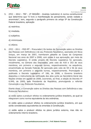 INSS
AULA 00
Prof. Roberto Troncoso
www.pontodosconcursos.com.br | Prof. Roberto Troncoso 28
5. (FCC - 2012 - TRF - 2ª REGIÃO - Analista Judiciário) A norma constitucional
que determina que “é livre a manifestação do pensamento, sendo vedado o
anonimato”, tem, segundo o parágrafo primeiro do artigo 5º da Constituição
Federal brasileira, aplicação
a) restritiva.
b) imediata.
c) subjetiva.
d) minimizada.
e) atípica.
6. (FCC - 2011 - PGE-MT - Procurador) Os textos da Convenção sobre os Direitos
das Pessoas com Deficiência e de seu Protocolo Facultativo, assinados em Nova
Iorque, em março de 2007, tramitaram perante as Casas do Congresso
Nacional nos anos de 2007 e 2008, com vistas à sua aprovação, por meio de
Decreto Legislativo. O então projeto de Decreto Legislativo foi aprovado,
inicialmente, na Câmara dos Deputados, pelo voto de 418 e 353 de seus
membros, em primeiro e segundo turnos, respectivamente; na sequência,
encaminhado ao Senado Federal, foi aprovado pelo voto de 59 e 56 de seus
membros, em primeiro e segundo turnos, respectivamente. Promulgado e
publicado o Decreto Legislativo nº 186, de 2008, o Governo brasileiro
depositou o instrumento de ratificação dos atos junto ao Secretário-Geral das
Nações Unidas em agosto de 2008, ocorrendo, ao final, a edição do Decreto nº
6.949, de 2009, pelo Presidente da República, promulgando a referida
Convenção e seu Protocolo Facultativo.
Diante disso, a Convenção sobre os Direitos das Pessoas com Deficiência e seu
Protocolo Facultativo:
a) estão aptos a produzir efeitos no ordenamento jurídico brasileiro, ao qual se
integraram como norma equivalente às leis ordinárias.
b) estão aptos a produzir efeitos no ordenamento jurídico brasileiro, em que
serão considerados equivalentes às emendas à Constituição.
c) estão aptos a produzir efeitos no plano jurídico externo, mas não no
ordenamento interno brasileiro.
 