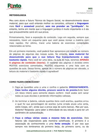 INSS
AULA 00
Prof. Roberto Troncoso
www.pontodosconcursos.com.br | Prof. Roberto Troncoso 3
METODOLOGIA
Meu caro aluno e futuro Técnico do Seguro Social, no desenvolvimento desse
material, para que você entenda melhor os conceitos, utilizarei a linguagem
mais fácil e acessível possível, sem me prender ao “juridiquês”. No
entanto, tenha em mente que a linguagem jurídica é muito importante e é ela
que provavelmente cairá em sua prova.
Primeiramente, farei a exposição do conteúdo. Logo em seguida, sempre que
necessário, trarei um esquema para que você possa revisar a matéria com
mais rapidez. Por último, trarei uma bateria de exercícios comentados
relacionados ao tema.
Em um primeiro momento, você poderá ficar apreensivo em relação ao número
de páginas de algumas das nossas aulas. No entanto, esse material foi
desenvolvido para que a sua leitura flua tranquilamente e seja
bastante rápida. Para você ter uma ideia, na aula de hoje, teremos APENAS
6 páginas de conteúdo (teoria). O restante das páginas é dividido entre
MUITOS exercícios comentados, MUITOS esquemas e uma lista com as
questões da aula. Dessa forma, apesar de o número de páginas ser elevado, a
leitura do material é bastante rápida e agradável!
COMO FAZER EXERCÍCIOS?
1- Faça as questões uma a uma e confira o gabarito IMEDIATAMENTE.
Caso tenha alguma dúvida, procure saná-la de pronto.Evite fazer
um bloco inteiro para somente depois conferir. Você acaba sem sanar
todas as suas dúvidas e perdendo informações valiosas.
2- Ao terminar a bateria, calcule quantos itens você acertou, quantos errou
e qual foi sua porcentagem de acertos (uma errada anula uma certa,
estilo Cespe, ok?, ainda que a prova seja de outra banca). Mas por que,
Roberto? Resposta: para saber a efetividade do seu estudo e para ter um
parâmetro de autoavaliação.
3- Faça e refaça várias vezes a mesma lista de exercícios. Dois
fatores são responsáveis pela memória solidificada. O primeiro é a
associação do conhecimento a uma forte emoção. É por isso que
sempre nos lembramos do primeiro beijo, do primeiro carro, ou da
 