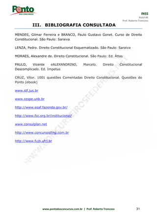 INSS
AULA 00
Prof. Roberto Troncoso
www.pontodosconcursos.com.br | Prof. Roberto Troncoso 31
III. BIBLIOGRAFIA CONSULTADA
MENDES, Gilmar Ferreira e BRANCO, Paulo Gustavo Gonet. Curso de Direito
Constitucional. São Paulo: Saraiva
LENZA, Pedro. Direito Constitucional Esquematizado. São Paulo: Saraiva
MORAES, Alexandre de. Direito Constitucional. São Paulo: Ed. Átlas
PAULO, Vicente eALEXANDRINO, Marcelo. Direito Constitucional
Descomplicado. Ed. Impetus
CRUZ, Vítor. 1001 questões Comentadas Direito Constitucional. Questões do
Ponto (ebook)
www.stf.jus.br
www.cespe.unb.br
http://www.esaf.fazenda.gov.br/
http://www.fcc.org.br/institucional/
www.consulplan.net
http://www.concursosfmp.com.br
http://www.fujb.ufrj.br
 