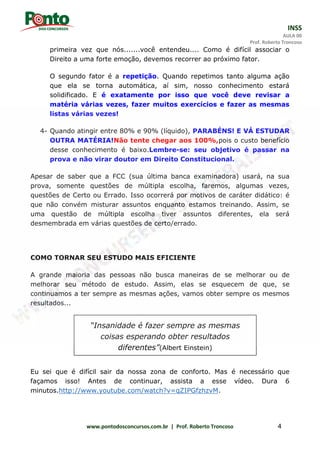 INSS
AULA 00
Prof. Roberto Troncoso
www.pontodosconcursos.com.br | Prof. Roberto Troncoso 4
primeira vez que nós.......você entendeu.... Como é difícil associar o
Direito a uma forte emoção, devemos recorrer ao próximo fator.
O segundo fator é a repetição. Quando repetimos tanto alguma ação
que ela se torna automática, aí sim, nosso conhecimento estará
solidificado. E é exatamente por isso que você deve revisar a
matéria várias vezes, fazer muitos exercícios e fazer as mesmas
listas várias vezes!
4- Quando atingir entre 80% e 90% (líquido), PARABÉNS! E VÁ ESTUDAR
OUTRA MATÉRIA!Não tente chegar aos 100%,pois o custo benefício
desse conhecimento é baixo.Lembre-se: seu objetivo é passar na
prova e não virar doutor em Direito Constitucional.
Apesar de saber que a FCC (sua última banca examinadora) usará, na sua
prova, somente questões de múltipla escolha, faremos, algumas vezes,
questões de Certo ou Errado. Isso ocorrerá por motivos de caráter didático: é
que não convém misturar assuntos enquanto estamos treinando. Assim, se
uma questão de múltipla escolha tiver assuntos diferentes, ela será
desmembrada em várias questões de certo/errado.
COMO TORNAR SEU ESTUDO MAIS EFICIENTE
A grande maioria das pessoas não busca maneiras de se melhorar ou de
melhorar seu método de estudo. Assim, elas se esquecem de que, se
continuamos a ter sempre as mesmas ações, vamos obter sempre os mesmos
resultados...
Eu sei que é difícil sair da nossa zona de conforto. Mas é necessário que
façamos isso! Antes de continuar, assista a esse vídeo. Dura 6
minutos.http://www.youtube.com/watch?v=qZIPGfzhzvM.
“Insanidade é fazer sempre as mesmas
coisas esperando obter resultados
diferentes”(Albert Einstein)
 