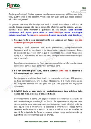 INSS
AULA 00
Prof. Roberto Troncoso
www.pontodosconcursos.com.br | Prof. Roberto Troncoso 5
Gostaram do vídeo? Muitas pessoas estudam para concursos públicos por dois,
três, quatro anos e não passam. Você sabe por quê? Será que essas pessoas
não são inteligentes?
Eu garanto que elas são inteligentes sim! E muito! Mas talvez o método de
estudo dessas pessoas não esteja sendo tão eficiente quanto poderia. Vou dar
algumas dicas para melhorar a qualidade do seu estudo. Esse método
funcionou até agora para mim e paraTODOSos meus alunosque
estudaram dessa forma,sem exceções. Espero que ajude você também.
1. Coloque todo o seu conhecimento em apenas um lugar: no seu
caderno (ou mapa mental).
Tudooque você aprender nas aulas presenciais, coloquenocaderno.
Tudooque você ler nos livros e for importante, coloquenocaderno. Todos
os exercícios que você fizer e que a informação não esteja nocaderno,
coloque lá. Até mesmo as aulas on-line, coloque tudo no seu caderno (ou
mapa mental).
Comotempo,seucadernovai ficar bastante completo ea informação estará
doseujeito, com as suas palavras e comasua cara.
2. Se for estudar pelo livro, leia-o apenas UMA vez e coloque a
informação no seu caderno.
Émuito pouco produtivo ficar lendo ou revisando em livros. 100 páginas
de livro correspondem, em médiaa10decaderno. E é muito mais rápido
ler10páginas escritas do seu jeito do que 100 páginas de linguagem
rebuscada.
3. REVISE todo o seu caderno periodicamente (no mínimo três
vezes por mês, ou seja, a cada 10 dias).
O conhecimento é como um objeto colocado na superfície da água: ele
vai caindo devagar em direção ao fundo. Se aprendermos alguma coisa
nova e nunca mais usarmos esse conhecimento, nosso cérebro entende
que aquilo não é importante e descarta a informação. Dessa forma,
devemos então mesclar o estudo de novas matérias com as revisões do
que já foi estudado de forma a sempre deixar nosso conhecimento na
superfície e não deixarmos que ele afunde.
 