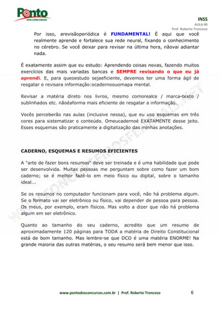 INSS
AULA 00
Prof. Roberto Troncoso
www.pontodosconcursos.com.br | Prof. Roberto Troncoso 6
Por isso, arevisãoperiódica é FUNDAMENTAL! É aqui que você
realmente aprende e fortalece sua rede neural, fixando o conhecimento
no cérebro. Se você deixar para revisar na última hora, nãovai adiantar
nada.
É exatamente assim que eu estudo: Aprendendo coisas novas, fazendo muitos
exercícios das mais variadas bancas e SEMPRE revisando o que eu já
aprendi. E, para queoestudo sejaeficiente, devemos ter uma forma ágil de
resgatar e revisara informação:ocadernoouomapa mental.
Revisar a matéria direto nos livros, mesmo comorealce / marca-texto /
sublinhados etc. nãoéaforma mais eficiente de resgatar a informação.
Vocês perceberão nas aulas (inclusive nessa), que eu uso esquemas em três
cores para sistematizar o conteúdo. Omeucadernoé EXATAMENTE desse jeito.
Esses esquemas são praticamente a digitalização das minhas anotações.
CADERNO, ESQUEMAS E RESUMOS EFICIENTES
A "arte de fazer bons resumos" deve ser treinada e é uma habilidade que pode
ser desenvolvida. Muitas pessoas me perguntam sobre como fazer um bom
caderno; se é melhor fazê-lo em meio físico ou digital, sobre o tamanho
ideal...
Se os resumos no computador funcionam para você, não há problema algum.
Se o formato vai ser eletrônico ou físico, vai depender de pessoa para pessoa.
Os meus, por exemplo, eram físicos. Mas volto a dizer que não há problema
algum em ser eletrônico.
Quanto ao tamanho do seu caderno, acredito que um resumo de
aproximadamente 120 páginas para TODA a matéria de Direito Constitucional
está de bom tamanho. Mas lembre-se que DCO é uma matéria ENORME! Na
grande maioria das outras matérias, o seu resumo será bem menor que isso.
 