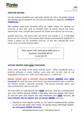 INSS
AULA 00
Prof. Roberto Troncoso
www.pontodosconcursos.com.br | Prof. Roberto Troncoso 8
FOCO NO ESTUDO
Um dos maiores conselhos que você pode receber de mim e da grande maioria
das pessoas que já passaram em um concurso público é o seguinte: O FOCO É
ESSENCIAL!
Não adianta nada ficar correndo atrás de edital. Foque em apenas um
concurso. É claro que você vai também fazer as outras provas que forem
aparecendo, mas o estudo deve sempre ser focado para apenas um concurso.
Quando digo foco, não quero dizer que temos que estudar 2, 3, 4 anos para
passar em um concurso. Uma pessoa pode estudar extremamente focada por 2
meses e passar em um excelente concurso. O que não costuma dar muito
certo é ficar correndo atrás de edital...
ESTUDE SEMPRE PARA ESSE CONCURSO
Outra coisa: eu ouço muita gente dizendo assim: “estou estudando para o
próximo concurso...é muita matéria....para esse não vai dar...mas já vou
adiantando o estudo né?...ahhh você sabe como é... é difícil né?....”
Jamais estude para o próximo concurso.Estude SEMPRE para ESSE
concurso! Se você fala para você mesmo que está estudando para o próximo,
seu cérebro recebe o seguinte comando: “não preciso aprender agora, pois
esse conhecimento não me será útil.”
Por outro lado, se você estudar para ESSE concurso, você dá o comando para
que o seu cérebro aprenda AGORA e não deixe nada para depois. Além disso,
se você diz para você mesmo que está estudando para ESSE concurso, as
suas atitudes são de alguém que vai passar NESSE concurso:
 Quando eu tiver alguma dúvida, eu vou saná-la imediatamente, porque
eu sei que não tenho mais tempo. Eu preciso dessa informação AGORA:
eu vou passar NESSE concurso;
“Para quem não sabe para onde quer ir,
qualquer caminho serve”
(Lewis Carroll)
 