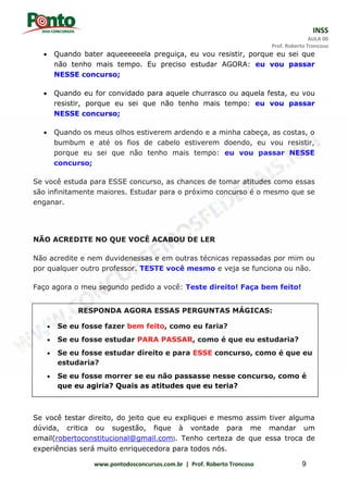 INSS
AULA 00
Prof. Roberto Troncoso
www.pontodosconcursos.com.br | Prof. Roberto Troncoso 9
 Quando bater aqueeeeeela preguiça, eu vou resistir, porque eu sei que
não tenho mais tempo. Eu preciso estudar AGORA: eu vou passar
NESSE concurso;
 Quando eu for convidado para aquele churrasco ou aquela festa, eu vou
resistir, porque eu sei que não tenho mais tempo: eu vou passar
NESSE concurso;
 Quando os meus olhos estiverem ardendo e a minha cabeça, as costas, o
bumbum e até os fios de cabelo estiverem doendo, eu vou resistir,
porque eu sei que não tenho mais tempo: eu vou passar NESSE
concurso;
Se você estuda para ESSE concurso, as chances de tomar atitudes como essas
são infinitamente maiores. Estudar para o próximo concurso é o mesmo que se
enganar.
NÃO ACREDITE NO QUE VOCÊ ACABOU DE LER
Não acredite e nem duvidenessas e em outras técnicas repassadas por mim ou
por qualquer outro professor. TESTE você mesmo e veja se funciona ou não.
Faço agora o meu segundo pedido a você: Teste direito! Faça bem feito!
Se você testar direito, do jeito que eu expliquei e mesmo assim tiver alguma
dúvida, critica ou sugestão, fique à vontade para me mandar um
email(robertoconstitucional@gmail.com). Tenho certeza de que essa troca de
experiências será muito enriquecedora para todos nós.
RESPONDA AGORA ESSAS PERGUNTAS MÁGICAS:
 Se eu fosse fazer bem feito, como eu faria?
 Se eu fosse estudar PARA PASSAR, como é que eu estudaria?
 Se eu fosse estudar direito e para ESSE concurso, como é que eu
estudaria?
 Se eu fosse morrer se eu não passasse nesse concurso, como é
que eu agiria? Quais as atitudes que eu teria?
 